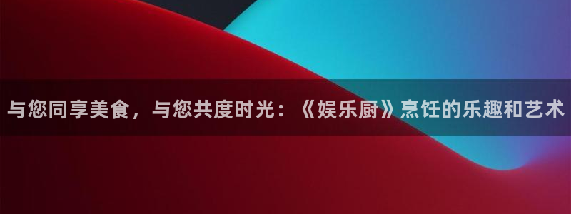 星空娱乐官网：与您同享美食，与您共度时光：《娱乐厨》烹饪的乐趣和艺术